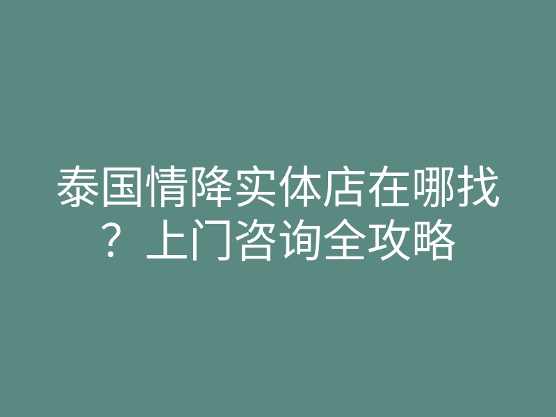 泰国情降实体店在哪找?上门咨询全攻略