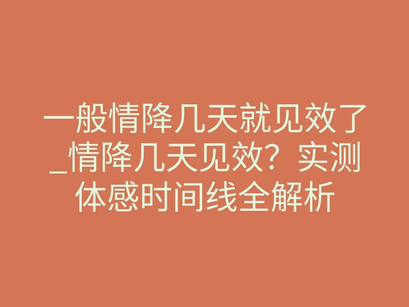 一般情降几天就见效了_情降几天见效?实测体感时间线全解析
