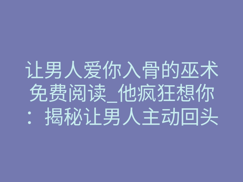 让男人爱你入骨的巫术免费阅读_他疯狂想你：揭秘让男人主动回头的巫术底层逻辑