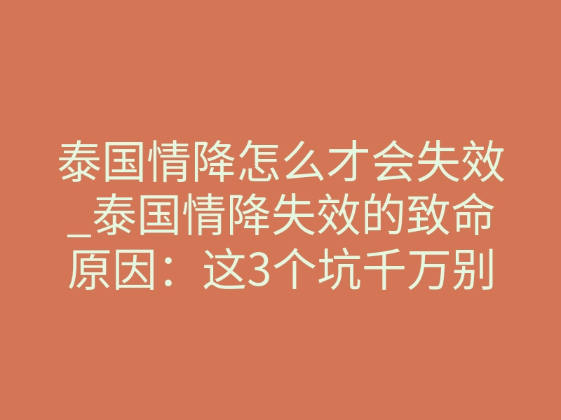 泰国情降怎么才会失效_泰国情降失效的致命原因：这3个坑千万别踩