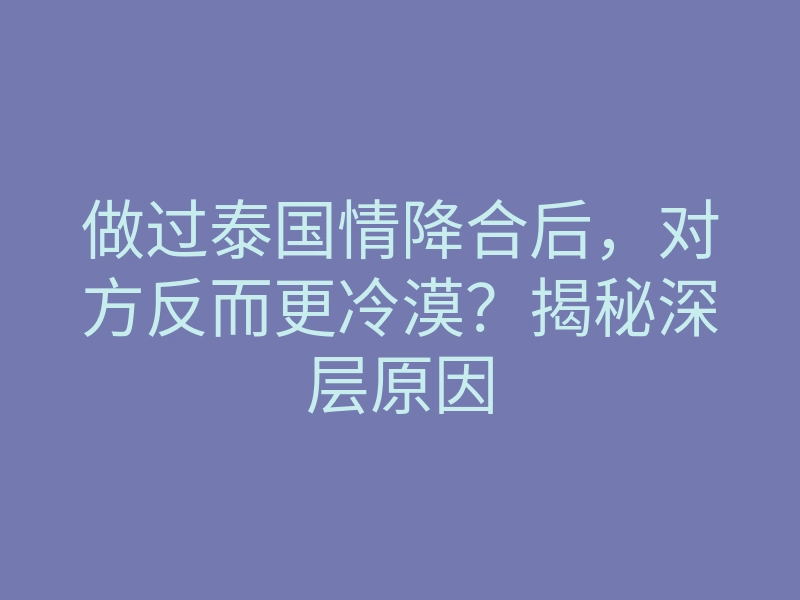做过泰国情降合后，对方反而更冷漠？揭秘深层原因
