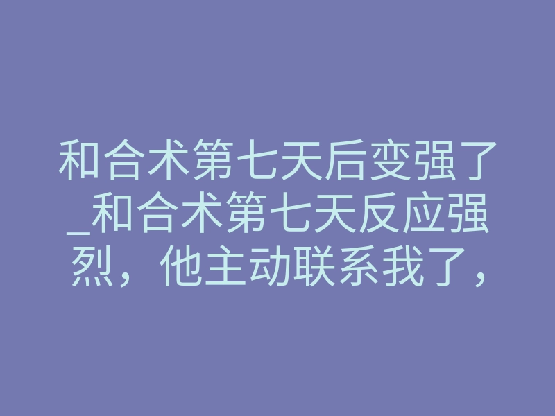 和合术第七天后变强了_和合术第七天反应强烈，他主动联系我了，这种变化正常吗？