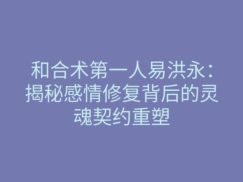 和合术第一人易洪永：揭秘感情修复背后的灵魂契约重塑