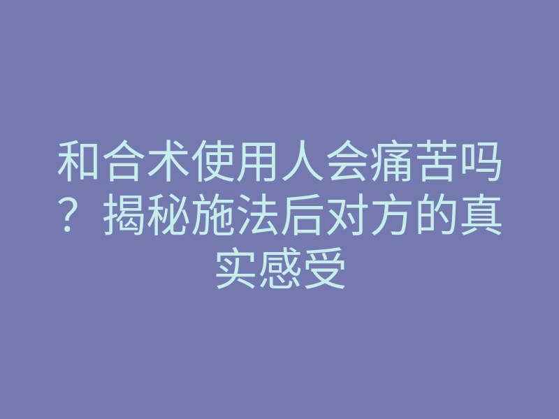 和合术使用人会痛苦吗?揭秘施法后对方的真实感受
