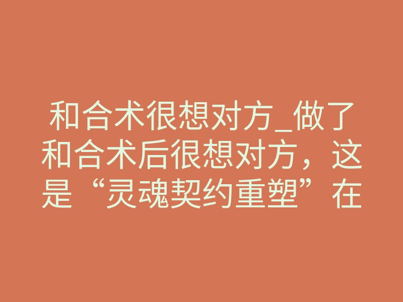 和合术很想对方_做了和合术后很想对方，这是“灵魂契约重塑”在生效
