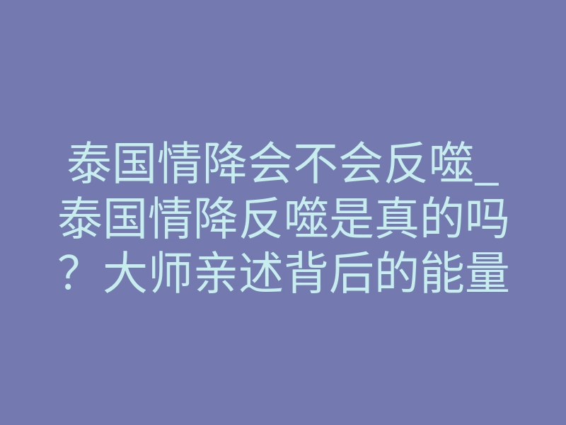 泰国情降会不会反噬_泰国情降反噬是真的吗?大师亲述背后的能量博弈