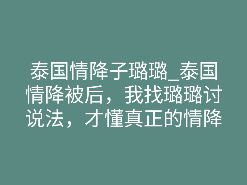 泰国情降子璐璐_泰国情降被后，我找璐璐讨说法，才懂真正的情降师有多狠