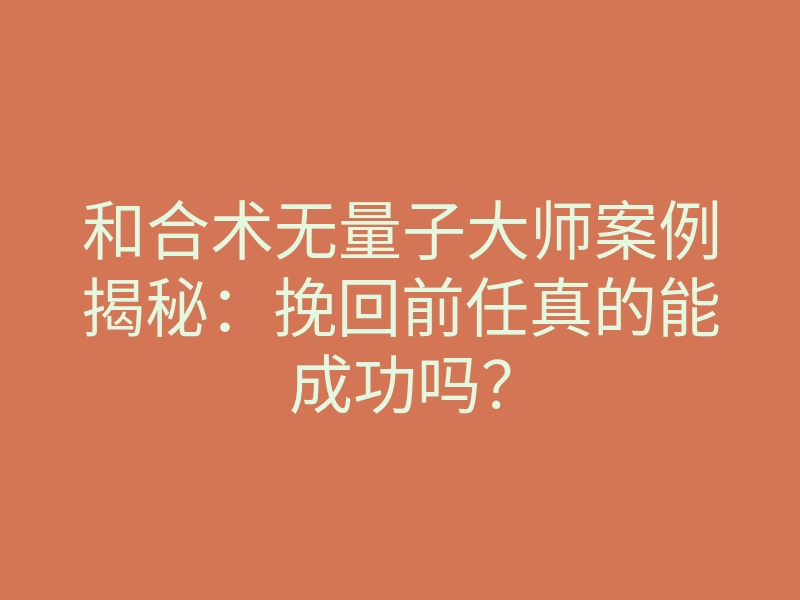 和合术无量子大师案例揭秘：挽回前任真的能成功吗？