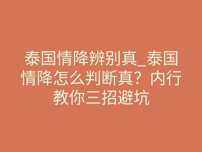 泰国情降辨别真_泰国情降怎么判断真?内行教你三招避坑