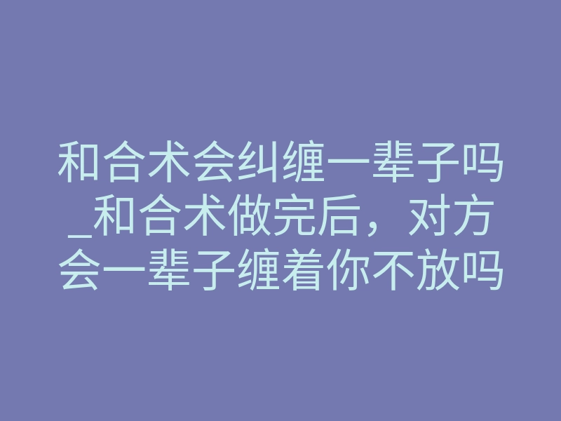 和合术会纠缠一辈子吗_和合术做完后，对方会一辈子缠着你不放吗？真实揭秘