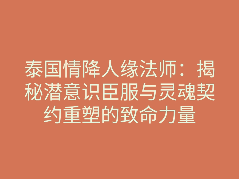 泰国情降人缘法师：揭秘潜意识臣服与灵魂契约重塑的致命力量
