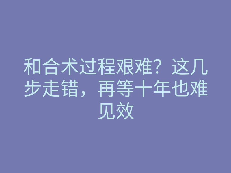 和合术过程艰难?这几步走错,再等十年也难见效