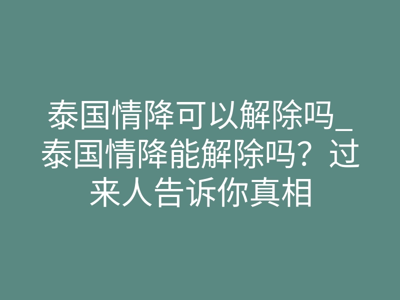 泰国情降可以解除吗_泰国情降能解除吗?过来人告诉你真相