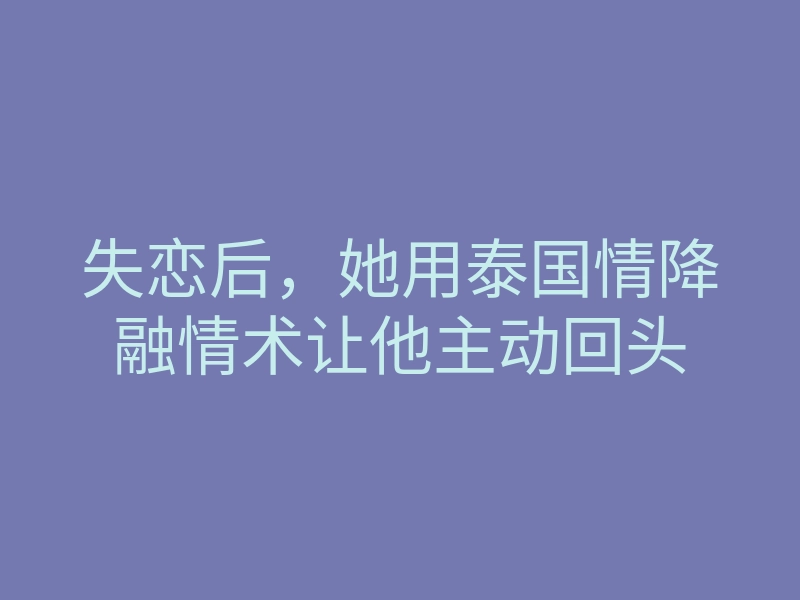 失恋后,她用泰国情降融情术让他主动回头