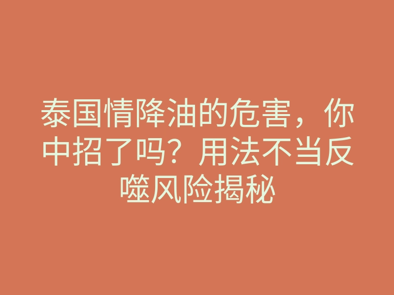 泰国情降油的危害,你中招了吗?用法不当反噬风险揭秘