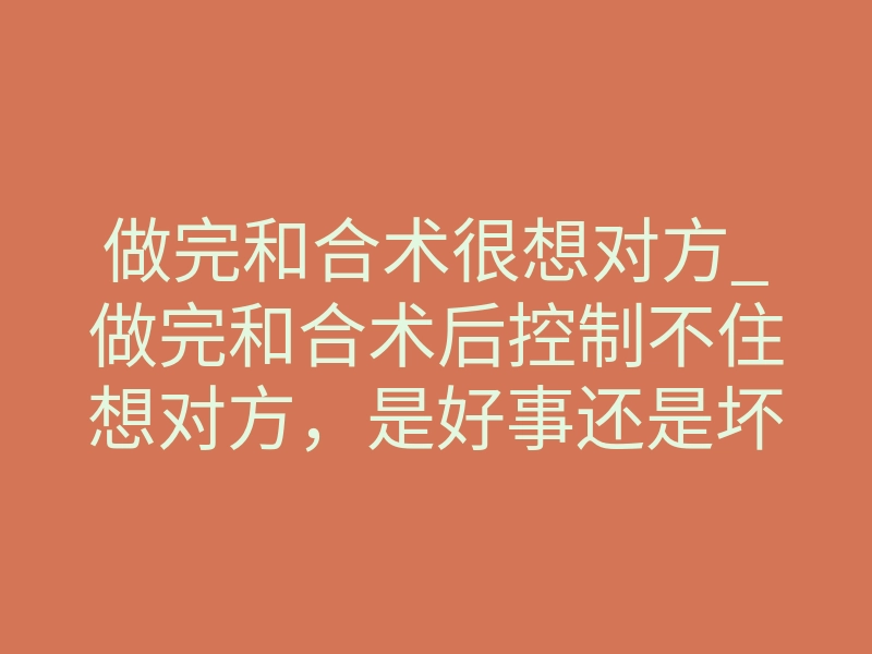 做完和合术很想对方_做完和合术后控制不住想对方,是好事还是坏事?