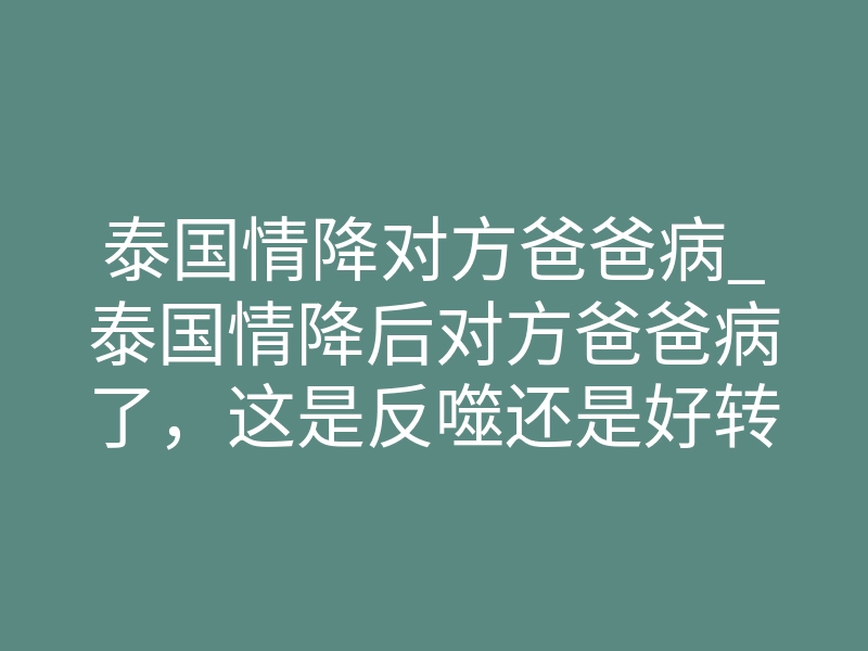泰国情降对方爸爸病_泰国情降后对方爸爸病了,这是反噬还是好转反应?