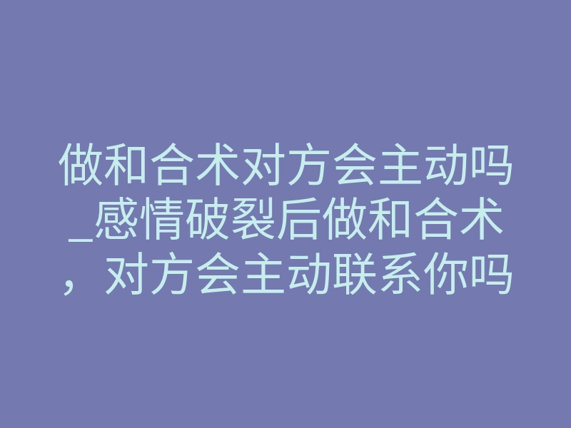 做和合术对方会主动吗_感情破裂后做和合术，对方会主动联系你吗