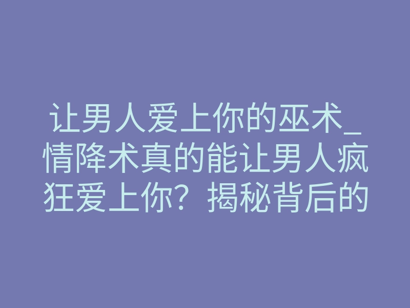 让男人爱上你的巫术_情降术真的能让男人疯狂爱上你?揭秘背后的科学原理