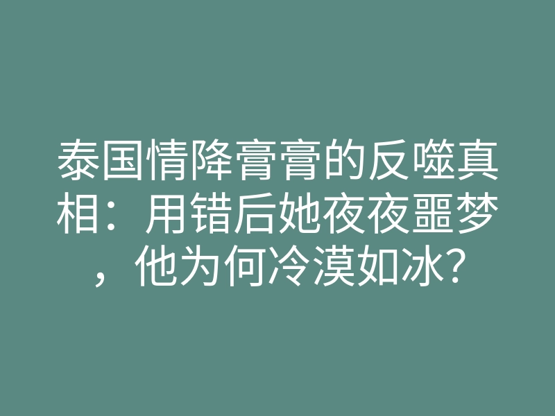 泰国情降膏膏的反噬真相:用错后她夜夜噩梦,他为何冷漠如冰?