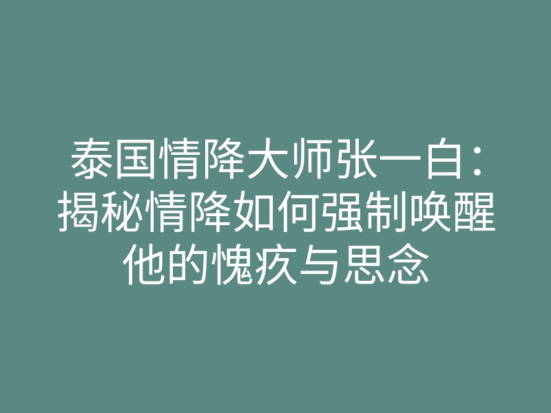 泰国情降大师张一白:揭秘情降如何强制唤醒他的愧疚与思念