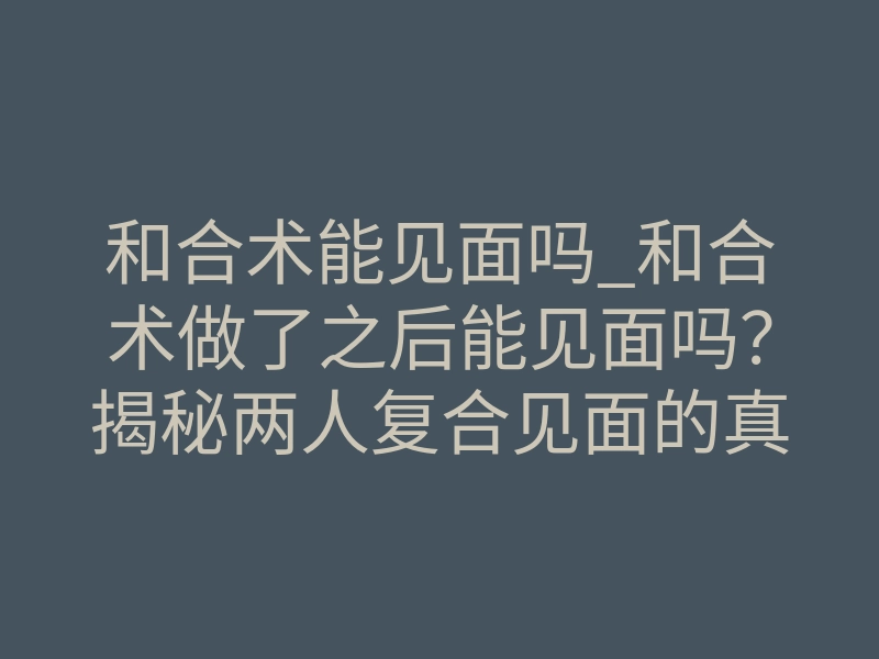 和合术能见面吗_和合术做了之后能见面吗?揭秘两人复合见面的真正信号