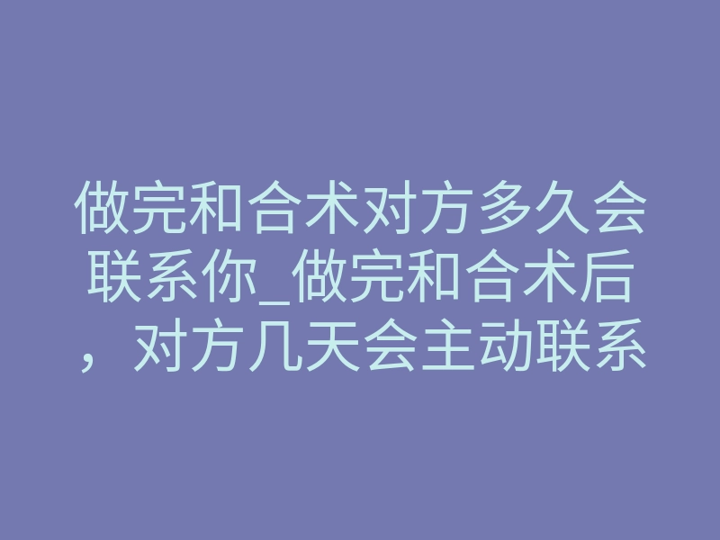 做完和合术对方多久会联系你_做完和合术后,对方几天会主动联系你?真实体感揭秘