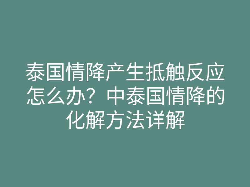 泰国情降产生抵触反应怎么办?中泰国情降的化解方法详解