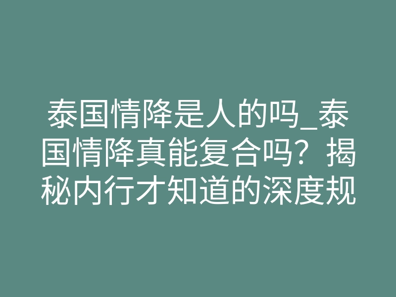 泰国情降是人的吗_泰国情降真能复合吗?揭秘内行才知道的深度规则