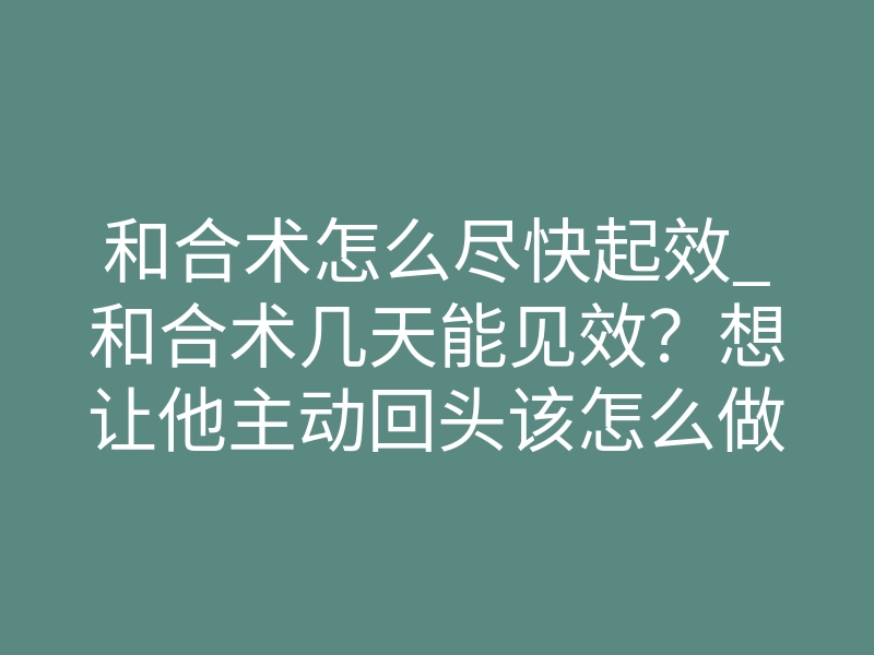 和合术怎么尽快起效_和合术几天能见效?想让他主动回头该怎么做