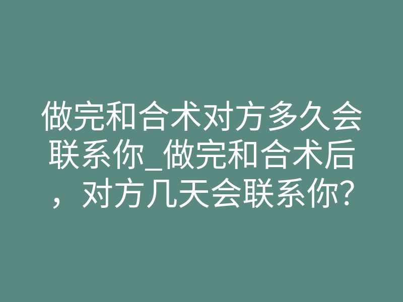 做完和合术对方多久会联系你_做完和合术后,对方几天会联系你?真实时间线揭秘