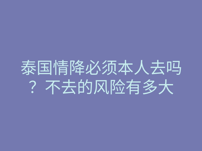 泰国情降必须本人去吗?不去的风险有多大