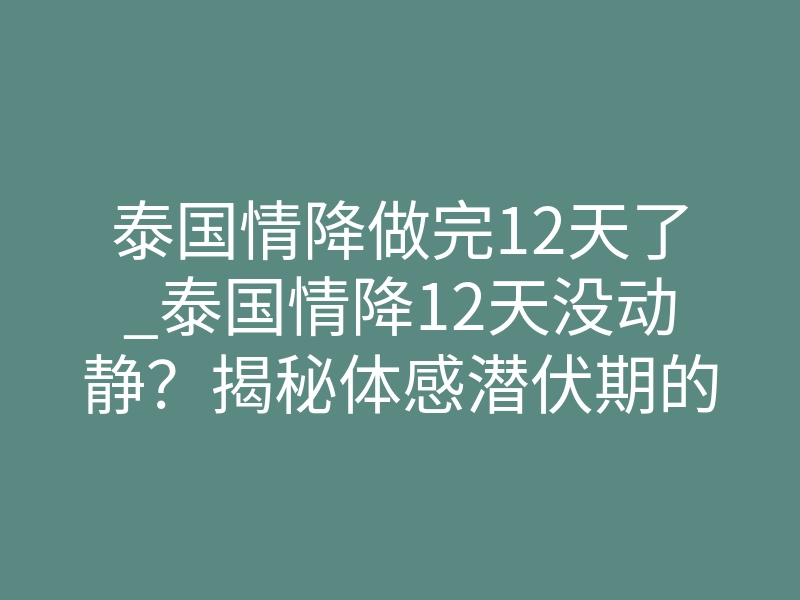 泰国情降做完12天了_泰国情降12天没动静?揭秘体感潜伏期的致命真相