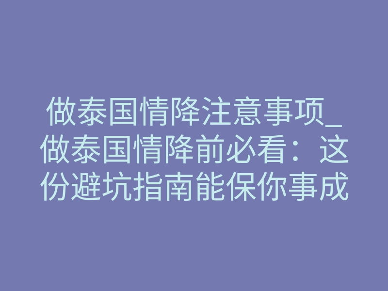 做泰国情降注意事项_做泰国情降前必看:这份避坑指南能保你事成