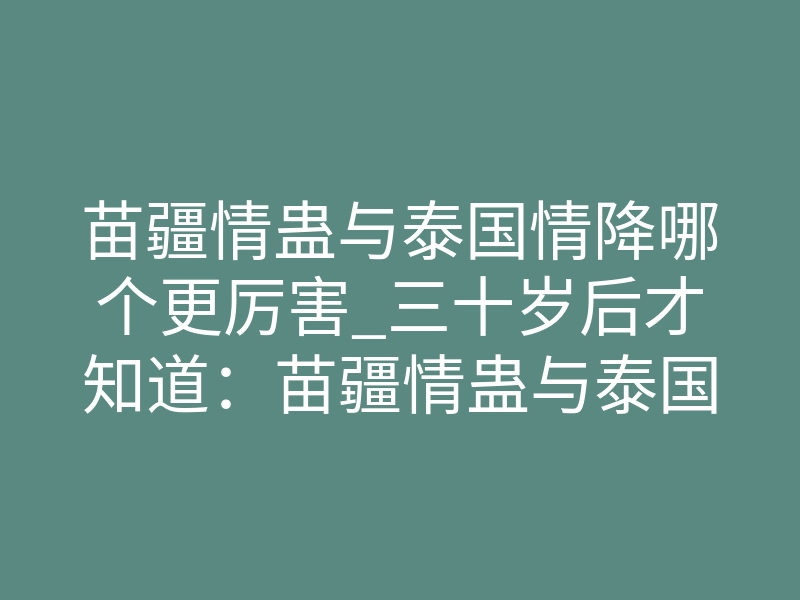 苗疆情蛊与泰国情降哪个更厉害_三十岁后才知道：苗疆情蛊与泰国情降，到底谁更狠？