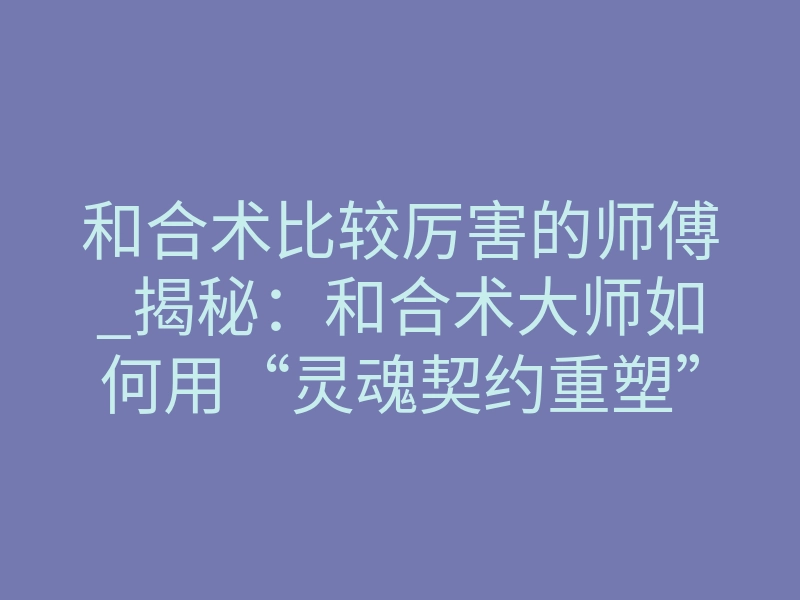 和合术比较厉害的师傅_揭秘:和合术大师如何用“灵魂契约重塑”强行改命