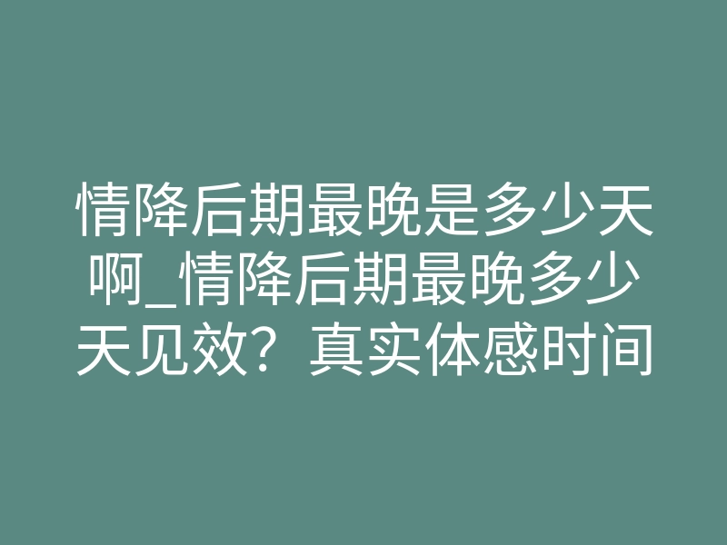 情降后期最晚是多少天啊_情降后期最晚多少天见效?真实体感时间线揭秘