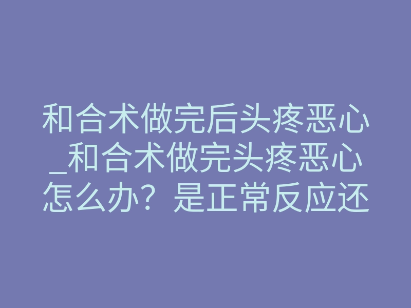 和合术做完后头疼恶心_和合术做完头疼恶心怎么办?是正常反应还是反噬