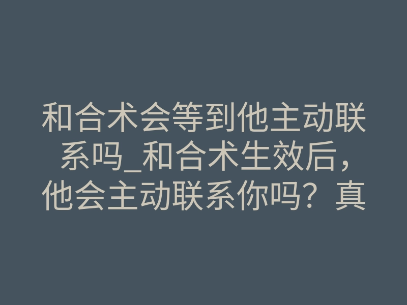 和合术会等到他主动联系吗_和合术生效后,他会主动联系你吗?真实体感揭秘