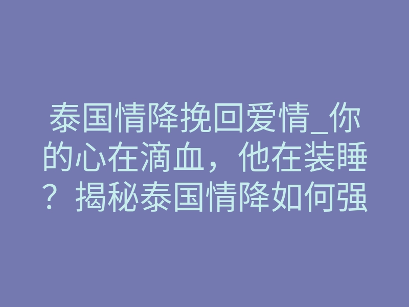 泰国情降挽回爱情_你的心在滴血,他在装睡?揭秘泰国情降如何强制唤醒前任