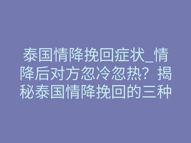 泰国情降挽回症状_情降后对方忽冷忽热?揭秘泰国情降挽回的三种真实症状反应