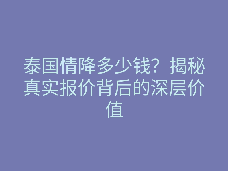 泰国情降多少钱?揭秘真实报价背后的深层价值