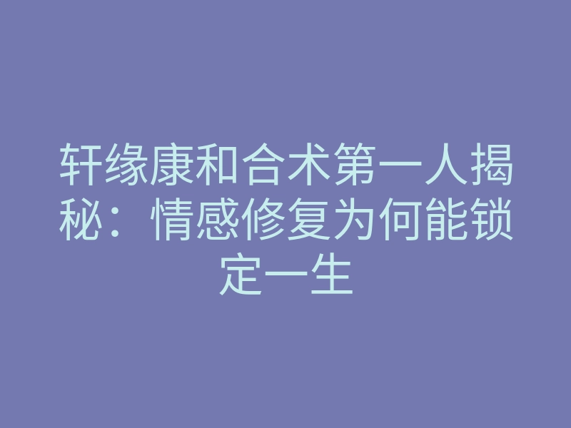 轩缘康和合术第一人揭秘:情感修复为何能锁定一生
