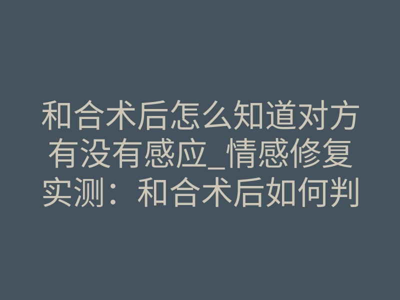 和合术后怎么知道对方有没有感应_情感修复实测:和合术后如何判断对方有感应?