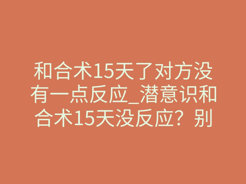 和合术15天了对方没有一点反应_潜意识和合术15天没反应？别急，这才是真正的启动信号