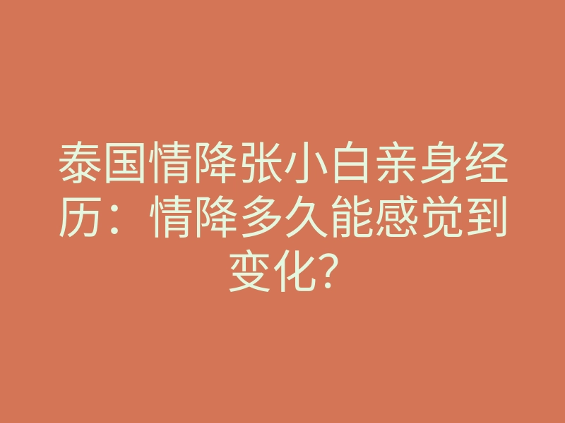 泰国情降张小白亲身经历:情降多久能感觉到变化?
