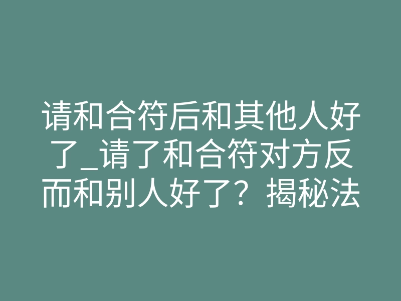 请和合符后和其他人好了_请了和合符对方反而和别人好了?揭秘法事失效的致命原因