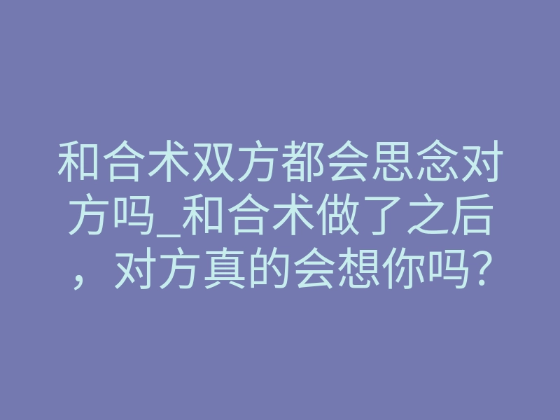 和合术双方都会思念对方吗_和合术做了之后,对方真的会想你吗?揭秘思念背后的真相