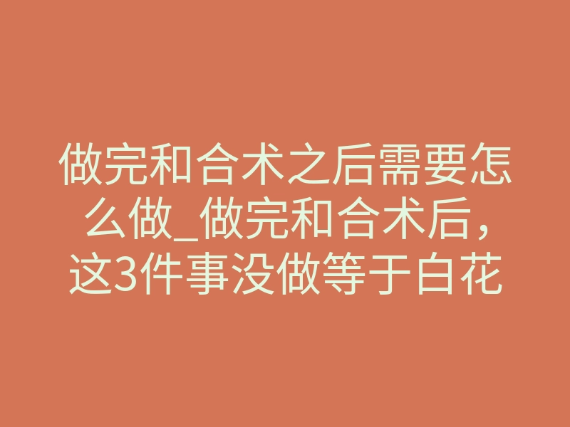 做完和合术之后需要怎么做_做完和合术后,这3件事没做等于白花钱