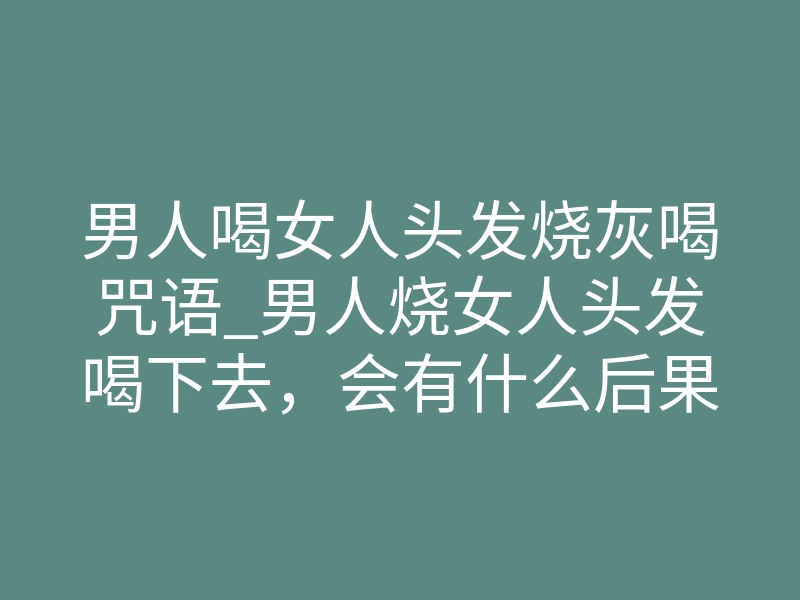 男人喝女人头发烧灰喝咒语_男人烧女人头发喝下去,会有什么后果
